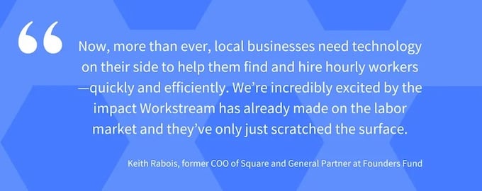 “Now, more than ever, local businesses need technology on their side to help them find and hire hourly workers—quickly and efficiently,” said Keith Rabois, former COO of Square and General Partner at Founders Fund. “ (2) (1)